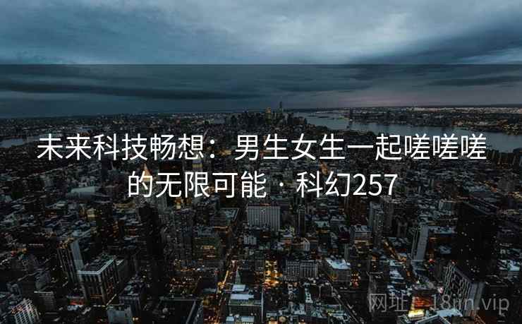未来科技畅想：男生女生一起嗟嗟嗟的无限可能 · 科幻257