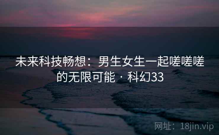 未来科技畅想:男生女生一起嗟嗟嗟的无限可能 · 科幻33 未来科技畅想:男生女生一起嗟嗟嗟的无限可能 · 科幻33