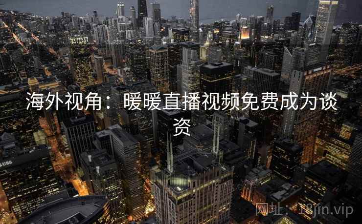 海外视角：暖暖直播视频免费成为谈资