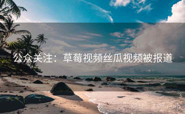 公众关注：草莓视频丝瓜视频被报道