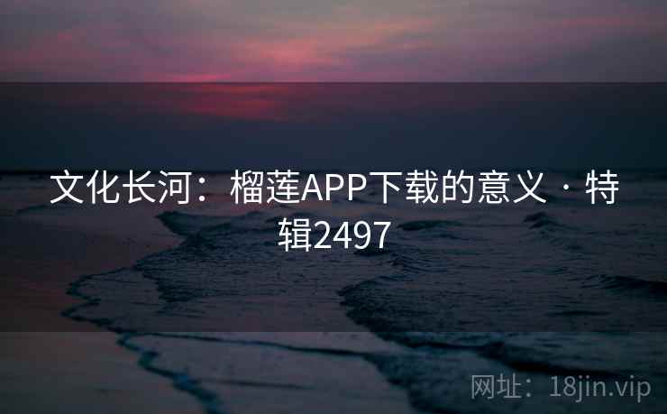 文化长河:榴莲APP下载的意义 · 特辑2497 文化长河:榴莲APP下载的意义 · 特辑2497