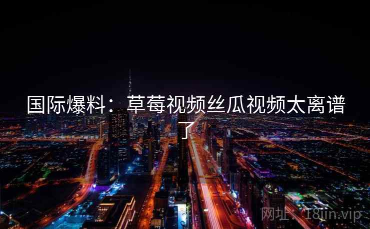 国际爆料：草莓视频丝瓜视频太离谱了