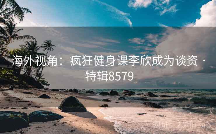 海外视角：疯狂健身课李欣成为谈资 · 特辑8579
