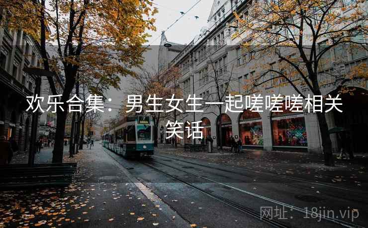 欢乐合集:男生女生一起嗟嗟嗟相关笑话 欢乐合集:男生女生一起嗟嗟嗟相关笑话